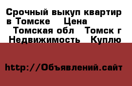 Срочный выкуп квартир в Томске  › Цена ­ 344-344 - Томская обл., Томск г. Недвижимость » Куплю   